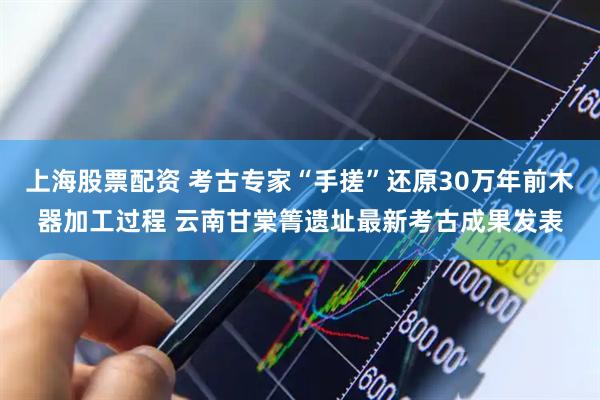 上海股票配资 考古专家“手搓”还原30万年前木器加工过程 云南甘棠箐遗址最新考古成果发表