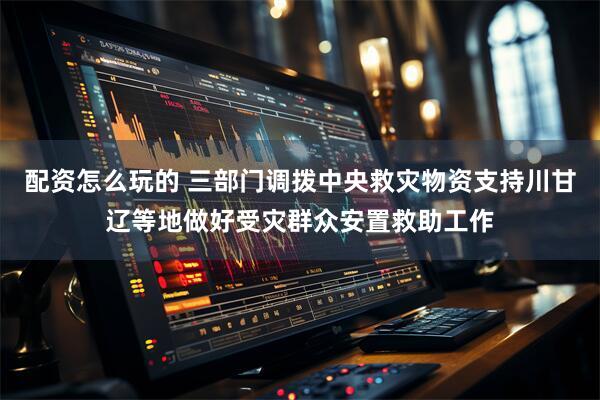 配资怎么玩的 三部门调拨中央救灾物资支持川甘辽等地做好受灾群众安置救助工作