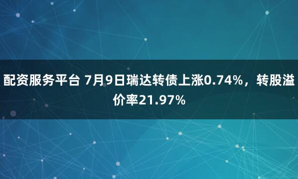 配资服务平台 7月9日瑞达转债上涨0.74%，转股溢价率21.97%