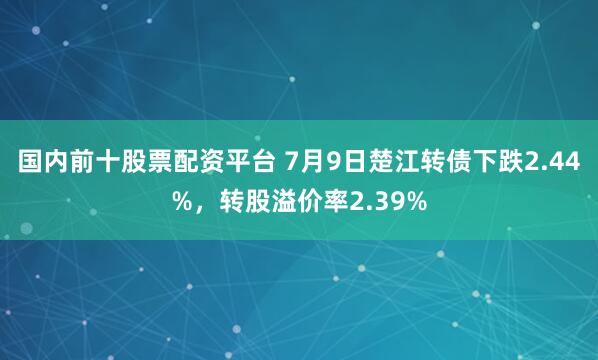 国内前十股票配资平台 7月9日楚江转债下跌2.44%，转股溢价率2.39%