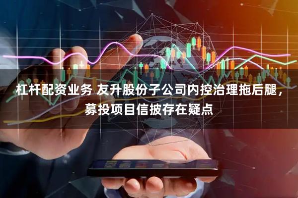 杠杆配资业务 友升股份子公司内控治理拖后腿，募投项目信披存在疑点