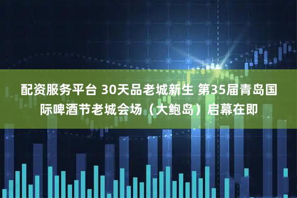 配资服务平台 30天品老城新生 第35届青岛国际啤酒节老城会场（大鲍岛）启幕在即