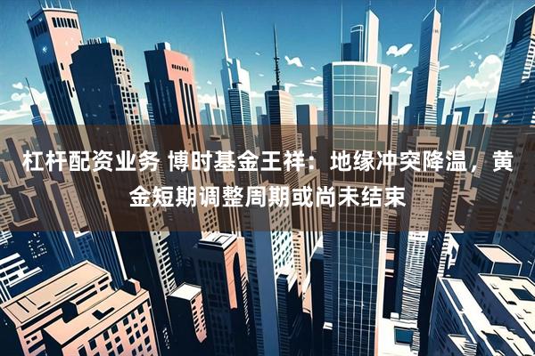 杠杆配资业务 博时基金王祥：地缘冲突降温，黄金短期调整周期或尚未结束