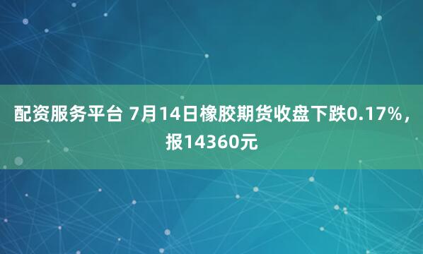 配资服务平台 7月14日橡胶期货收盘下跌0.17%，报14360元