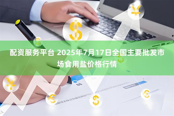 配资服务平台 2025年7月17日全国主要批发市场食用盐价格行情