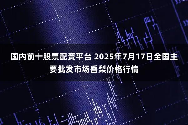 国内前十股票配资平台 2025年7月17日全国主要批发市场香梨价格行情