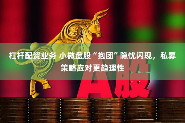 杠杆配资业务 小微盘股“抱团”隐忧闪现，私募策略应对更趋理性