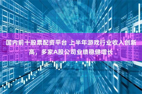 国内前十股票配资平台 上半年游戏行业收入创新高，多家A股公司业绩稳健增长