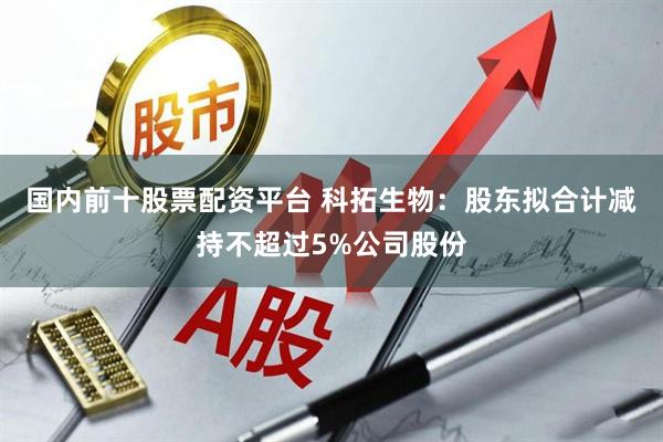 国内前十股票配资平台 科拓生物：股东拟合计减持不超过5%公司股份