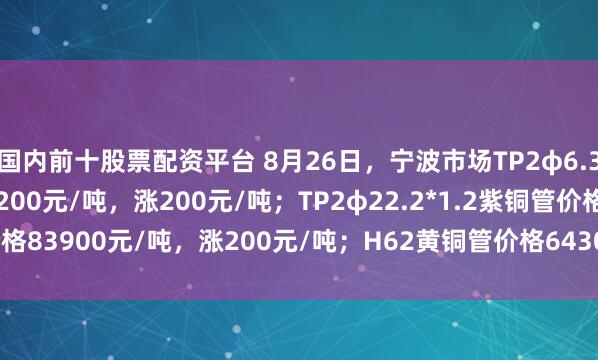 国内前十股票配资平台 8月26日，宁波市场TP2φ6.35*0.8紫铜管价格83200元/吨，涨200元/吨；TP2φ22.2*1.2紫铜管价格83900元/吨，涨200元/吨；H62黄铜管价格64300元/吨，涨200元/吨。