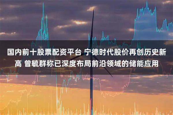 国内前十股票配资平台 宁德时代股价再创历史新高 曾毓群称已深度布局前沿领域的储能应用