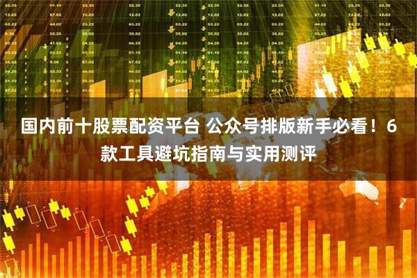 国内前十股票配资平台 公众号排版新手必看！6款工具避坑指南与实用测评