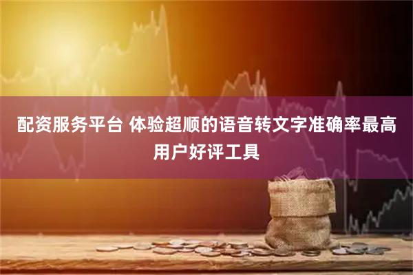 配资服务平台 体验超顺的语音转文字准确率最高用户好评工具