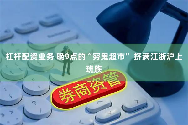 杠杆配资业务 晚9点的“穷鬼超市” 挤满江浙沪上班族