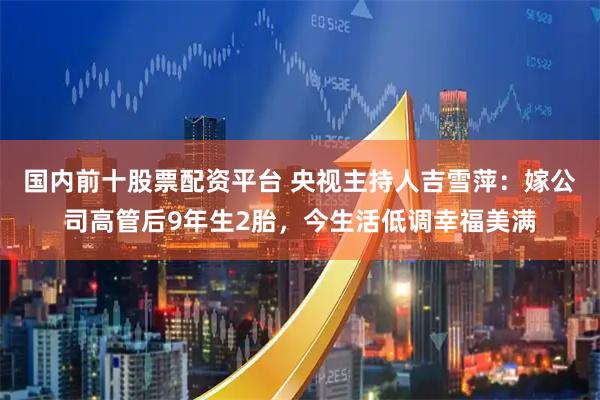 国内前十股票配资平台 央视主持人吉雪萍：嫁公司高管后9年生2胎，今生活低调幸福美满