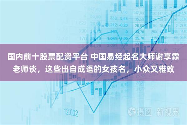 国内前十股票配资平台 中国易经起名大师谢享霖老师谈，这些出自成语的女孩名，小众又雅致