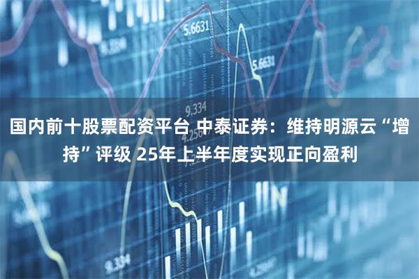 国内前十股票配资平台 中泰证券:维持明源云“增持”评级 25年上半年度实现正向盈利