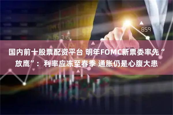 国内前十股票配资平台 明年FOMC新票委率先“放鹰”：利率应冻至春季 通胀仍是心腹大患