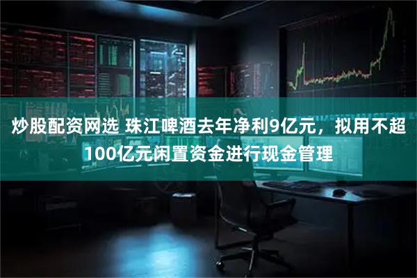 炒股配资网选 珠江啤酒去年净利9亿元,拟用不超100亿元闲置资金进行现金管理