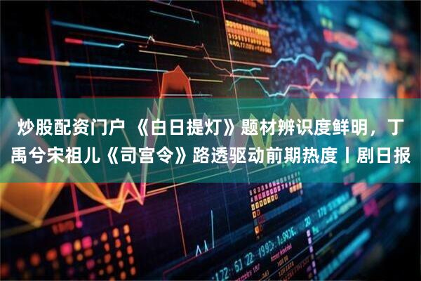 炒股配资门户 《白日提灯》题材辨识度鲜明，丁禹兮宋祖儿《司宫令》路透驱动前期热度丨剧日报