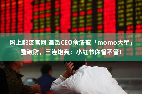 网上配资官网 追觅CEO俞浩被「momo大军」整破防，三连炮轰：小红书你管不管！