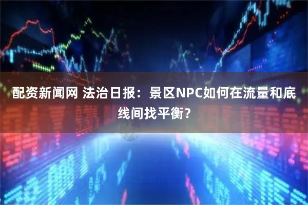 配资新闻网 法治日报：景区NPC如何在流量和底线间找平衡？